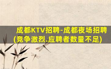 成都KTV招聘-成都夜场招聘(竞争激烈.应聘者数量不足)